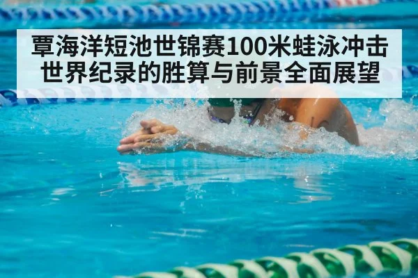 覃海洋短池世锦赛100米蛙泳冲击世界纪录的胜算与前景全面展望